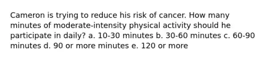 Cameron is trying to reduce his risk of cancer. How many minutes of moderate-intensity physical activity should he participate in daily? a. 10-30 minutes b. 30-60 minutes c. 60-90 minutes d. 90 or more minutes e. 120 or more