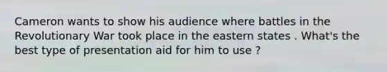 Cameron wants to show his audience where battles in the Revolutionary War took place in the eastern states . What's the best type of presentation aid for him to use ?