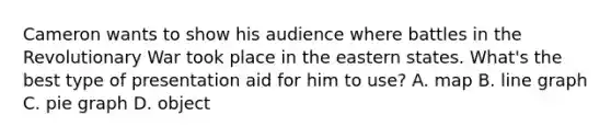 Cameron wants to show his audience where battles in the Revolutionary War took place in the eastern states. What's the best type of presentation aid for him to use? A. map B. line graph C. pie graph D. object
