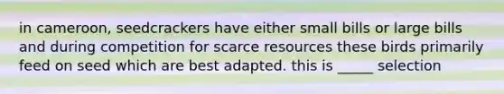 in cameroon, seedcrackers have either small bills or large bills and during competition for scarce resources these birds primarily feed on seed which are best adapted. this is _____ selection