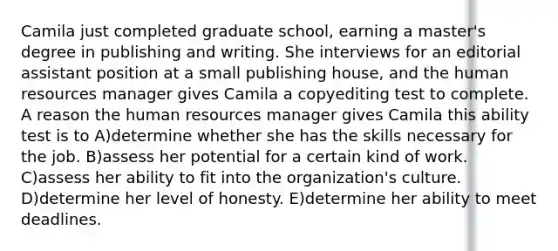 Camila just completed graduate school, earning a master's degree in publishing and writing. She interviews for an editorial assistant position at a small publishing house, and the human resources manager gives Camila a copyediting test to complete. A reason the human resources manager gives Camila this ability test is to A)determine whether she has the skills necessary for the job. B)assess her potential for a certain kind of work. C)assess her ability to fit into the organization's culture. D)determine her level of honesty. E)determine her ability to meet deadlines.