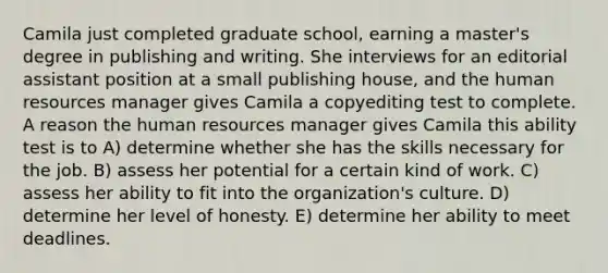 Camila just completed graduate school, earning a master's degree in publishing and writing. She interviews for an editorial assistant position at a small publishing house, and the human resources manager gives Camila a copyediting test to complete. A reason the human resources manager gives Camila this ability test is to A) determine whether she has the skills necessary for the job. B) assess her potential for a certain kind of work. C) assess her ability to fit into the organization's culture. D) determine her level of honesty. E) determine her ability to meet deadlines.