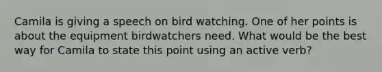 Camila is giving a speech on bird watching. One of her points is about the equipment birdwatchers need. What would be the best way for Camila to state this point using an active verb?