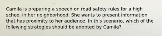 Camila is preparing a speech on road safety rules for a high school in her neighborhood. She wants to present information that has proximity to her audience. In this scenario, which of the following strategies should be adopted by Camila?