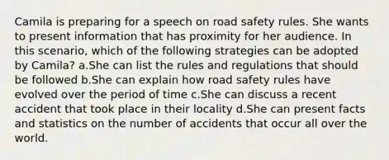 Camila is preparing for a speech on road safety rules. She wants to present information that has proximity for her audience. In this scenario, which of the following strategies can be adopted by Camila? a.She can list the rules and regulations that should be followed b.She can explain how road safety rules have evolved over the period of time c.She can discuss a recent accident that took place in their locality d.She can present facts and statistics on the number of accidents that occur all over the world.