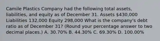 Camile Plastics Company had the following total assets, liabilities, and equity as of December 31. Assets 430,000 Liabilities 132,000 Equity 298,000 What is the company's debt ratio as of December 31? (Round your percentage answer to two decimal places.) A. 30.70% B. 44.30% C. 69.30% D. 100.00%