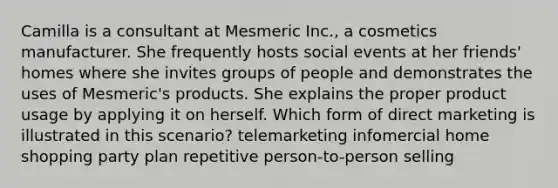 Camilla is a consultant at Mesmeric Inc., a cosmetics manufacturer. She frequently hosts social events at her friends' homes where she invites groups of people and demonstrates the uses of Mesmeric's products. She explains the proper product usage by applying it on herself. Which form of direct marketing is illustrated in this scenario? telemarketing infomercial home shopping party plan repetitive person-to-person selling