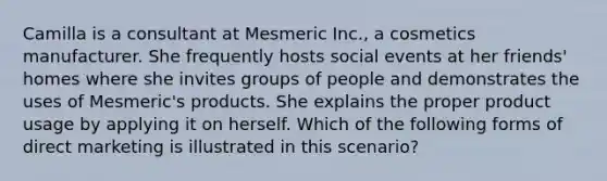 Camilla is a consultant at Mesmeric Inc., a cosmetics manufacturer. She frequently hosts social events at her friends' homes where she invites groups of people and demonstrates the uses of Mesmeric's products. She explains the proper product usage by applying it on herself. Which of the following forms of direct marketing is illustrated in this scenario?