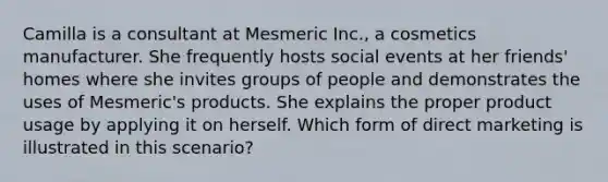 Camilla is a consultant at Mesmeric Inc., a cosmetics manufacturer. She frequently hosts social events at her friends' homes where she invites groups of people and demonstrates the uses of Mesmeric's products. She explains the proper product usage by applying it on herself. Which form of direct marketing is illustrated in this scenario?