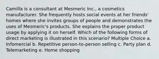 Camilla is a consultant at Mesmeric Inc., a cosmetics manufacturer. She frequently hosts social events at her friends' homes where she invites groups of people and demonstrates the uses of Mesmeric's products. She explains the proper product usage by applying it on herself. Which of the following forms of direct marketing is illustrated in this scenario? Multiple Choice a. Infomercial b. Repetitive person-to-person selling c. Party plan d. Telemarketing e. Home shopping