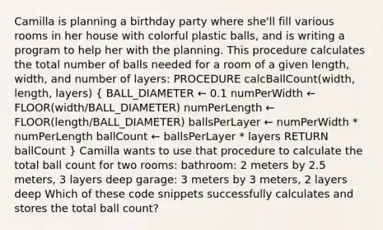 Camilla is planning a birthday party where she'll fill various rooms in her house with colorful plastic balls, and is writing a program to help her with the planning. This procedure calculates the total number of balls needed for a room of a given length, width, and number of layers: PROCEDURE calcBallCount(width, length, layers) ( BALL_DIAMETER ← 0.1 numPerWidth ← FLOOR(width/BALL_DIAMETER) numPerLength ← FLOOR(length/BALL_DIAMETER) ballsPerLayer ← numPerWidth * numPerLength ballCount ← ballsPerLayer * layers RETURN ballCount ) Camilla wants to use that procedure to calculate the total ball count for two rooms: bathroom: 2 meters by 2.5 meters, 3 layers deep garage: 3 meters by 3 meters, 2 layers deep Which of these code snippets successfully calculates and stores the total ball count?