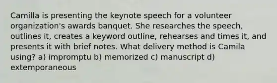 Camilla is presenting the keynote speech for a volunteer organization's awards banquet. She researches the speech, outlines it, creates a keyword outline, rehearses and times it, and presents it with brief notes. What delivery method is Camila using? a) impromptu b) memorized c) manuscript d) extemporaneous