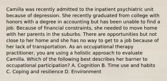Camilla was recently admitted to the inpatient psychiatric unit because of depression. She recently graduated from college with honors with a degree in accounting but has been unable to find a job. Because of financial constraints, she needed to move home with her parents in the suburbs. There are opportunities but not close to her home and she has no way to get to a job because of her lack of transportation. As an occupational therapy practitioner, you are using a holistic approach to evaluate Camilla. Which of the following best describes her barrier to occupational participation? A. Cognition B. Time use and habits C. Coping and resilience D. Environment