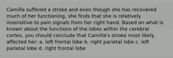 Camilla suffered a stroke and even though she has recovered much of her functioning, she finds that she is relatively insensitive to pain signals from her right hand. Based on what is known about the functions of the lobes within the cerebral cortex, you should conclude that Camilla's stroke most likely affected her: a. left frontal lobe b. right parietal lobe c. left parietal lobe d. right frontal lobe