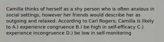 Camilla thinks of herself as a shy person who is often anxious in social settings, however her friends would describe her as outgoing and relaxed. According to Carl Rogers, Camilla is likely to A.) experience congruence B.) be high in self-efficacy C.) experience incongruence D.) be low in self-monitoring