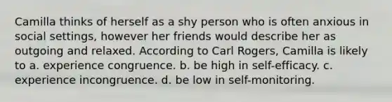 Camilla thinks of herself as a shy person who is often anxious in social settings, however her friends would describe her as outgoing and relaxed. According to Carl Rogers, Camilla is likely to a. experience congruence. b. be high in self-efficacy. c. experience incongruence. d. be low in self-monitoring.