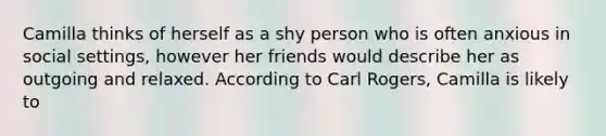 Camilla thinks of herself as a shy person who is often anxious in social settings, however her friends would describe her as outgoing and relaxed. According to Carl Rogers, Camilla is likely to