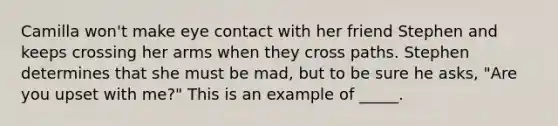 Camilla won't make eye contact with her friend Stephen and keeps crossing her arms when they cross paths. Stephen determines that she must be mad, but to be sure he asks, "Are you upset with me?" This is an example of _____.