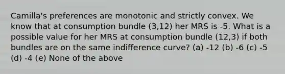 Camilla's preferences are monotonic and strictly convex. We know that at consumption bundle (3,12) her MRS is -5. What is a possible value for her MRS at consumption bundle (12,3) if both bundles are on the same indifference curve? (a) -12 (b) -6 (c) -5 (d) -4 (e) None of the above