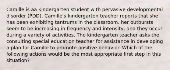 Camille is aa kindergarten student with pervasive developmental disorder (PDD). Camille's kindergarten teacher reports that she has been exhibiting tantrums in the classroom, her outbursts seem to be increasing in frequency and intensity, and they occur during a variety of activities. The kindergarten teacher asks the consulting special education teacher for assistance in developing a plan for Camille to promote positive behavior. Which of the following actions would be the most appropriate first step in this situation?