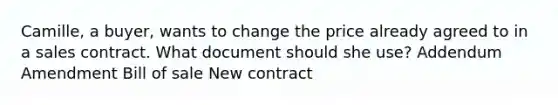 Camille, a buyer, wants to change the price already agreed to in a sales contract. What document should she use? Addendum Amendment Bill of sale New contract