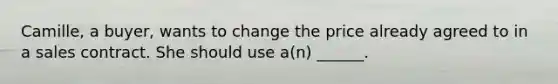 Camille, a buyer, wants to change the price already agreed to in a sales contract. She should use a(n) ______.