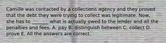 Camille was contacted by a collections agency and they proved that the debt they were trying to collect was legitimate. Now, she has to _______ what is actually owed to the lender and all the penalties and fees. A. pay B. distinguish between C. collect D. prove E. All the answers are correct.