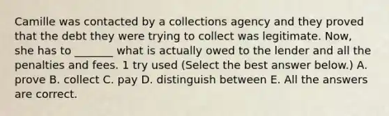 Camille was contacted by a collections agency and they proved that the debt they were trying to collect was legitimate. Now, she has to _______ what is actually owed to the lender and all the penalties and fees. 1 try used (Select the best answer below.) A. prove B. collect C. pay D. distinguish between E. All the answers are correct.