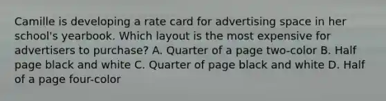 Camille is developing a rate card for advertising space in her school's yearbook. Which layout is the most expensive for advertisers to purchase? A. Quarter of a page two-color B. Half page black and white C. Quarter of page black and white D. Half of a page four-color