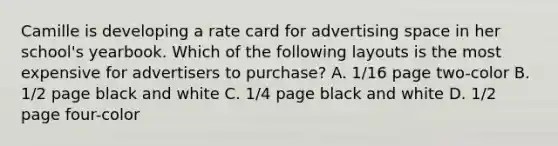 Camille is developing a rate card for advertising space in her school's yearbook. Which of the following layouts is the most expensive for advertisers to purchase? A. 1/16 page two-color B. 1/2 page black and white C. 1/4 page black and white D. 1/2 page four-color