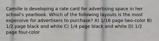 Camille is developing a rate card for advertising space in her school's yearbook. Which of the following layouts is the most expensive for advertisers to purchase? A) 1/16 page two-color B) 1/2 page black and white C) 1/4 page black and white D) 1/2 page four-color