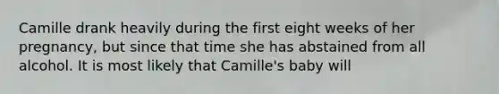 Camille drank heavily during the first eight weeks of her pregnancy, but since that time she has abstained from all alcohol. It is most likely that Camille's baby will