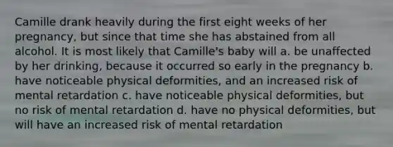 Camille drank heavily during the first eight weeks of her pregnancy, but since that time she has abstained from all alcohol. It is most likely that Camille's baby will a. be unaffected by her drinking, because it occurred so early in the pregnancy b. have noticeable physical deformities, and an increased risk of mental retardation c. have noticeable physical deformities, but no risk of mental retardation d. have no physical deformities, but will have an increased risk of mental retardation