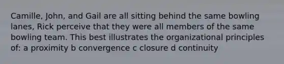 Camille, John, and Gail are all sitting behind the same bowling lanes, Rick perceive that they were all members of the same bowling team. This best illustrates the organizational principles of: a proximity b convergence c closure d continuity