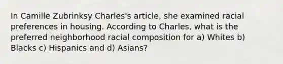 In Camille Zubrinksy Charles's article, she examined racial preferences in housing. According to Charles, what is the preferred neighborhood racial composition for a) Whites b) Blacks c) Hispanics and d) Asians?