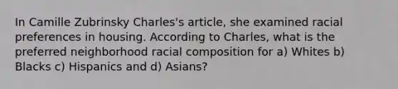 In Camille Zubrinsky Charles's article, she examined racial preferences in housing. According to Charles, what is the preferred neighborhood racial composition for a) Whites b) Blacks c) Hispanics and d) Asians?