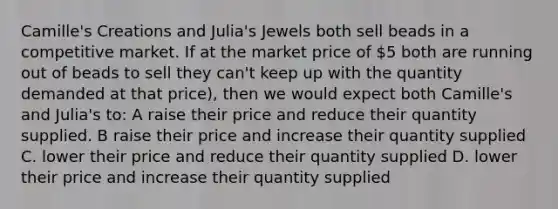 Camille's Creations and Julia's Jewels both sell beads in a competitive market. If at the market price of 5 both are running out of beads to sell they can't keep up with the quantity demanded at that price), then we would expect both Camille's and Julia's to: A raise their price and reduce their quantity supplied. B raise their price and increase their quantity supplied C. lower their price and reduce their quantity supplied D. lower their price and increase their quantity supplied