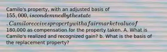 Camilo's property, with an adjusted basis of 155,000, is condemned by the state. Camilo receives property with a fair market value of180,000 as compensation for the property taken. A. What is Camilo's realized and recognized gain? b. What is the basis of the replacement property?