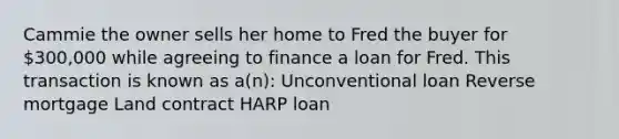 Cammie the owner sells her home to Fred the buyer for 300,000 while agreeing to finance a loan for Fred. This transaction is known as a(n): Unconventional loan Reverse mortgage Land contract HARP loan