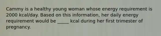 Cammy is a healthy young woman whose energy requirement is 2000 kcal/day. Based on this information, her daily energy requirement would be _____ kcal during her first trimester of pregnancy.