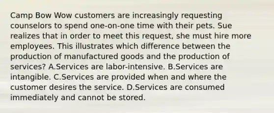 Camp Bow Wow customers are increasingly requesting counselors to spend one-on-one time with their pets. Sue realizes that in order to meet this request, she must hire more employees. This illustrates which difference between the production of manufactured goods and the production of services? A.Services are labor-intensive. B.Services are intangible. C.Services are provided when and where the customer desires the service. D.Services are consumed immediately and cannot be stored.