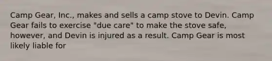 Camp Gear, Inc., makes and sells a camp stove to Devin. Camp Gear fails to exercise "due care" to make the stove safe, however, and Devin is injured as a result. Camp Gear is most likely liable for​