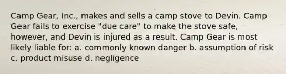 Camp Gear, Inc., makes and sells a camp stove to Devin. Camp Gear fails to exercise "due care" to make the stove safe, however, and Devin is injured as a result. Camp Gear is most likely liable for​: a. commonly known danger b. assumption of risk c. product misuse d. negligence