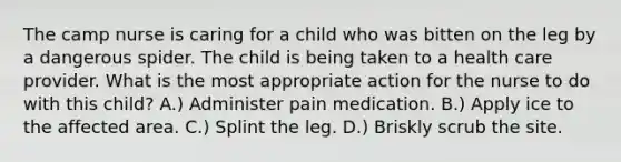 The camp nurse is caring for a child who was bitten on the leg by a dangerous spider. The child is being taken to a health care provider. What is the most appropriate action for the nurse to do with this child? A.) Administer pain medication. B.) Apply ice to the affected area. C.) Splint the leg. D.) Briskly scrub the site.