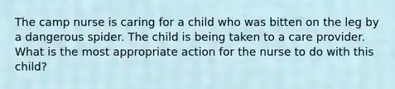 The camp nurse is caring for a child who was bitten on the leg by a dangerous spider. The child is being taken to a care provider. What is the most appropriate action for the nurse to do with this child?