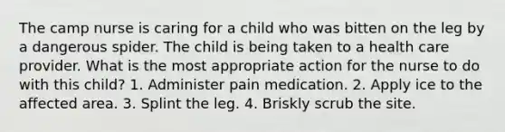 The camp nurse is caring for a child who was bitten on the leg by a dangerous spider. The child is being taken to a health care provider. What is the most appropriate action for the nurse to do with this child? 1. Administer pain medication. 2. Apply ice to the affected area. 3. Splint the leg. 4. Briskly scrub the site.