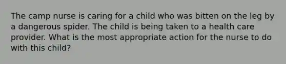 The camp nurse is caring for a child who was bitten on the leg by a dangerous spider. The child is being taken to a health care provider. What is the most appropriate action for the nurse to do with this child?