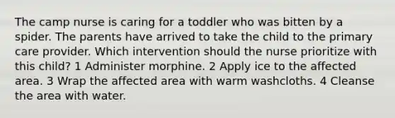 The camp nurse is caring for a toddler who was bitten by a spider. The parents have arrived to take the child to the primary care provider. Which intervention should the nurse prioritize with this child? 1 Administer morphine. 2 Apply ice to the affected area. 3 Wrap the affected area with warm washcloths. 4 Cleanse the area with water.