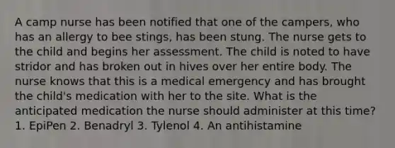 A camp nurse has been notified that one of the campers, who has an allergy to bee stings, has been stung. The nurse gets to the child and begins her assessment. The child is noted to have stridor and has broken out in hives over her entire body. The nurse knows that this is a medical emergency and has brought the child's medication with her to the site. What is the anticipated medication the nurse should administer at this time? 1. EpiPen 2. Benadryl 3. Tylenol 4. An antihistamine