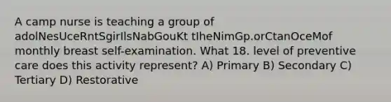 A camp nurse is teaching a group of adolNesUceRntSgirIlsNabGouKt tIheNimGp.orCtanOceMof monthly breast self-examination. What 18. level of preventive care does this activity represent? A) Primary B) Secondary C) Tertiary D) Restorative